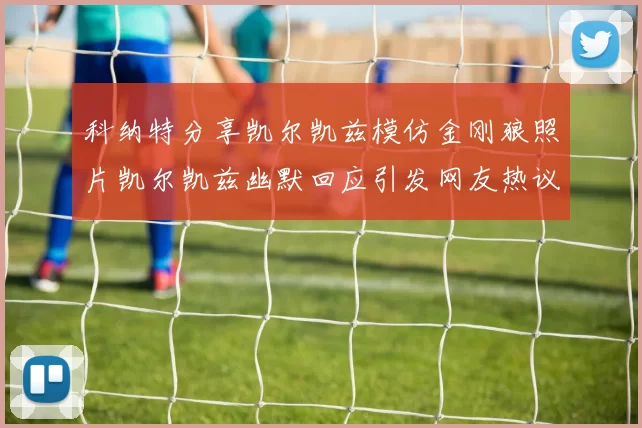 科纳特分享凯尔凯兹模仿金刚狼照片凯尔凯兹幽默回应引发网友热议