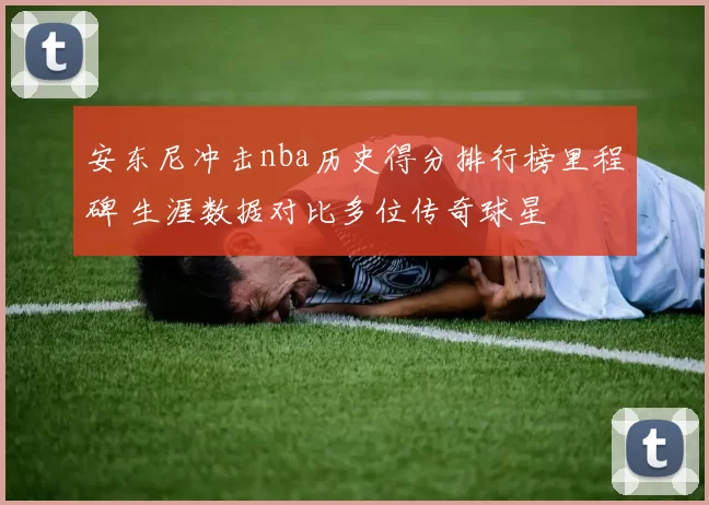 安东尼冲击nba历史得分排行榜里程碑 生涯数据对比多位传奇球星