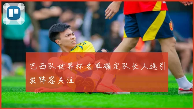 巴西队世界杯名单确定队长人选引发阵容关注