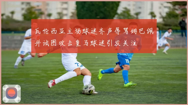 瓦伦西亚主场球迷齐声辱骂姆巴佩并试图攻击皇马球迷引发关注