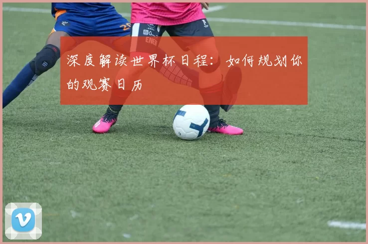 深度解读世界杯日程:如何规划你的观赛日历