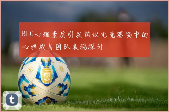BLG心理素质引发热议电竞赛场中的心理战与团队表现探讨