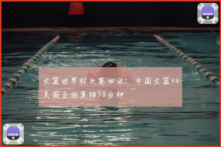 女篮世界杯决赛回放:中国女篮vs美国全场集锦98分钟