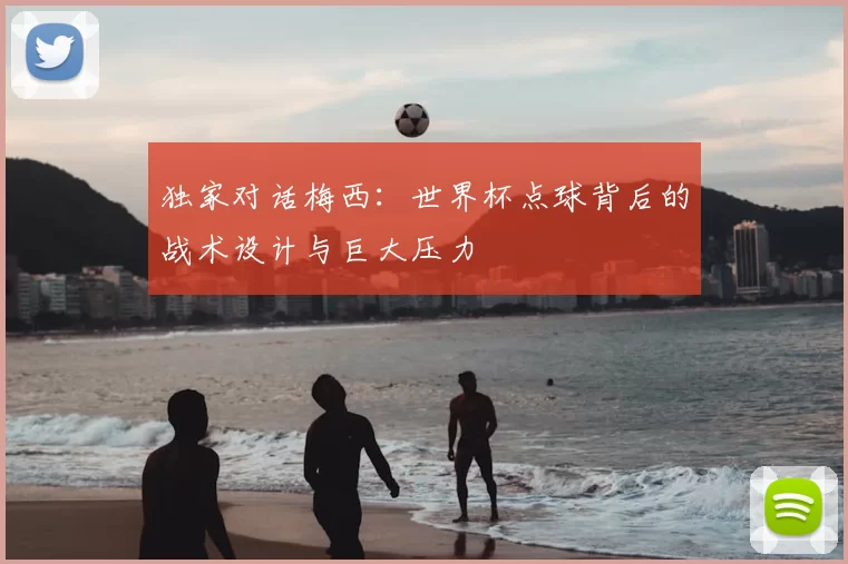 独家对话梅西：世界杯点球背后的战术设计与巨大压力