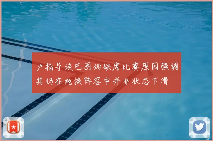 卢指导谈巴图姆缺席比赛原因强调其仍在轮换阵容中并非状态下滑