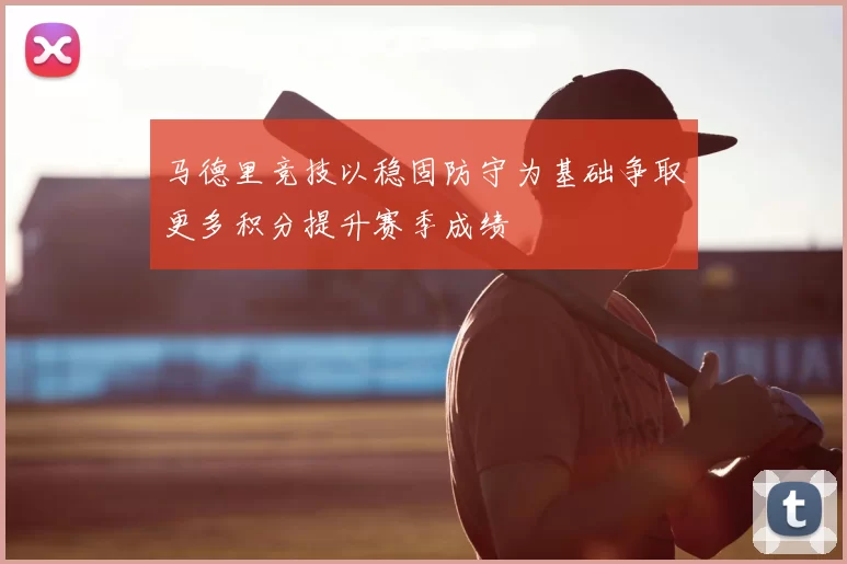 马德里竞技以稳固防守为基础争取更多积分提升赛季成绩