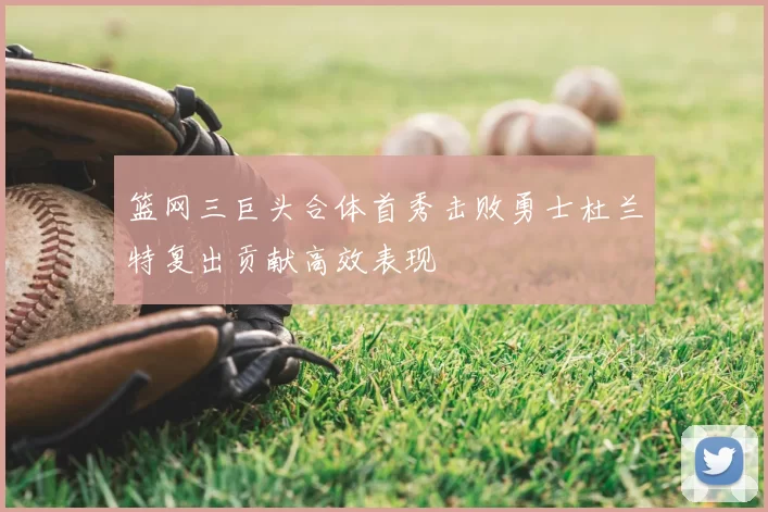 篮网三巨头合体首秀击败勇士杜兰特复出贡献高效表现