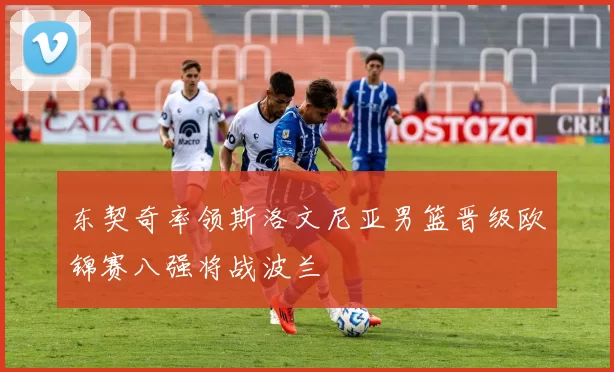东契奇率领斯洛文尼亚男篮晋级欧锦赛八强将战波兰