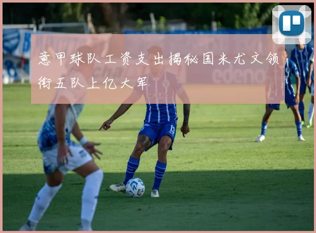 意甲球队工资支出揭秘国米尤文领衔五队上亿大军