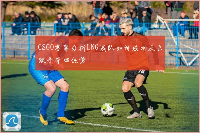 CSGO赛事分析LNG战队如何成功反击敌手夺回优势