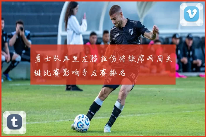 勇士队库里左膝扭伤将缺席两周关键比赛影响季后赛排名
