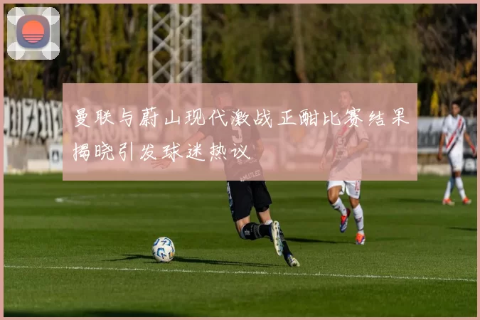 曼联与蔚山现代激战正酣比赛结果揭晓引发球迷热议