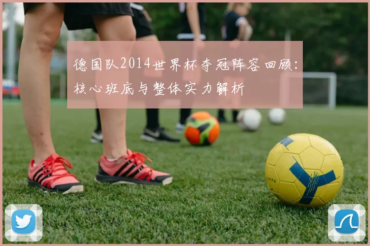 德国队2014世界杯夺冠阵容回顾:核心班底与整体实力解析