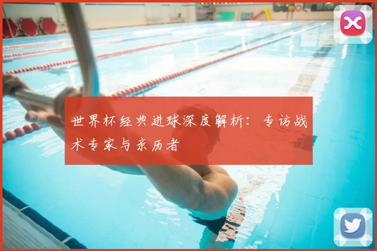 世界杯经典进球深度解析:专访战术专家与亲历者