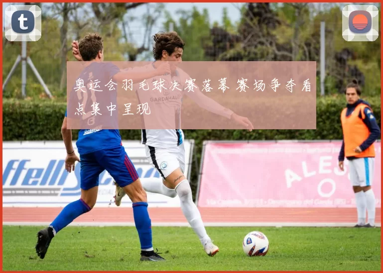 奥运会羽毛球决赛落幕 赛场争夺看点集中呈现