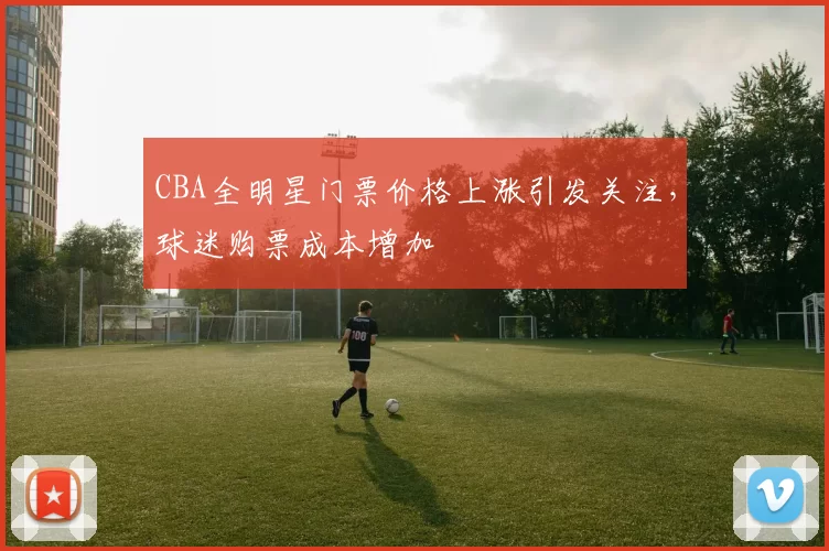 CBA全明星门票价格上涨引发关注，球迷购票成本增加