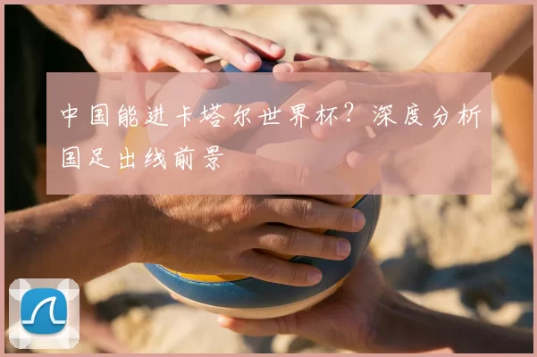 中国能进卡塔尔世界杯？深度分析国足出线前景