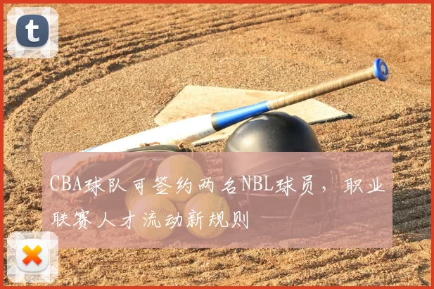 CBA球队可签约两名NBL球员，职业联赛人才流动新规则