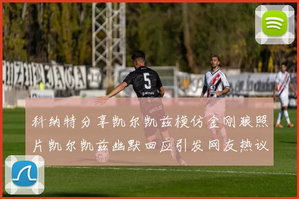 科纳特分享凯尔凯兹模仿金刚狼照片凯尔凯兹幽默回应引发网友热议