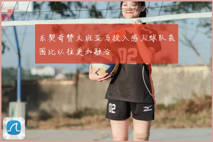 东契奇赞文班亚马投入感人球队氛围比以往更加融洽