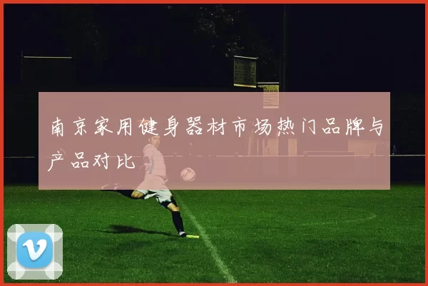 南京家用健身器材市场热门品牌与产品对比