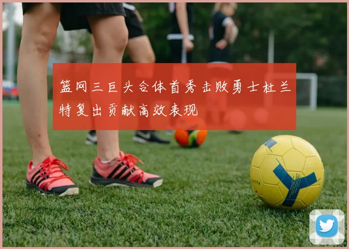 篮网三巨头合体首秀击败勇士杜兰特复出贡献高效表现