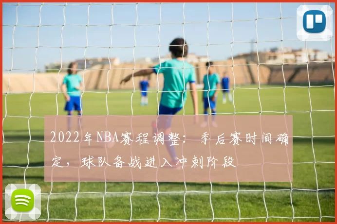 2022年NBA赛程调整：季后赛时间确定，球队备战进入冲刺阶段
