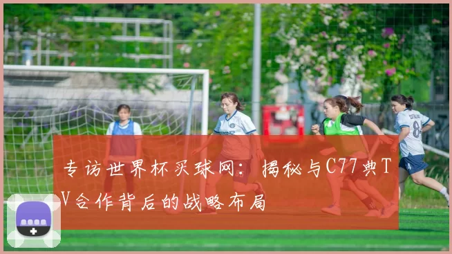 专访世界杯买球网:揭秘与C77典TV合作背后的战略布局