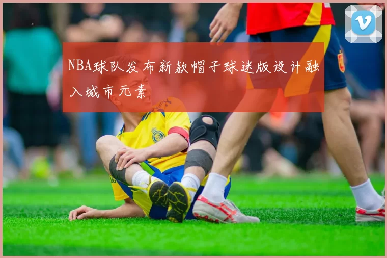 NBA球队发布新款帽子球迷版设计融入城市元素