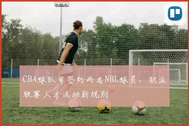 CBA球队可签约两名NBL球员，职业联赛人才流动新规则