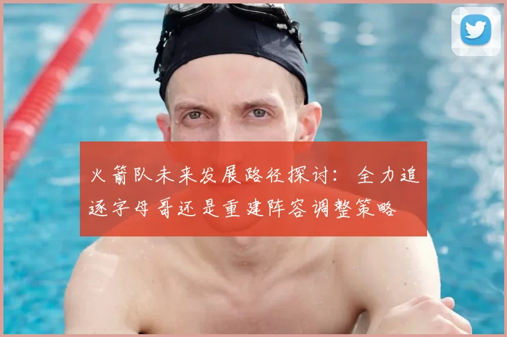 火箭队未来发展路径探讨：全力追逐字母哥还是重建阵容调整策略