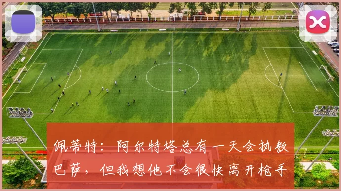 佩蒂特:阿尔特塔总有一天会执教巴萨,但我想他不会很快离开枪手
