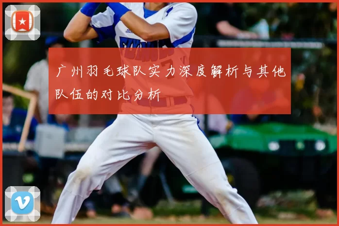广州羽毛球队实力深度解析与其他队伍的对比分析