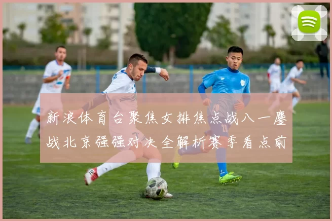 新浪体育台聚焦女排焦点战八一鏖战北京强强对决全解析赛季看点前瞻