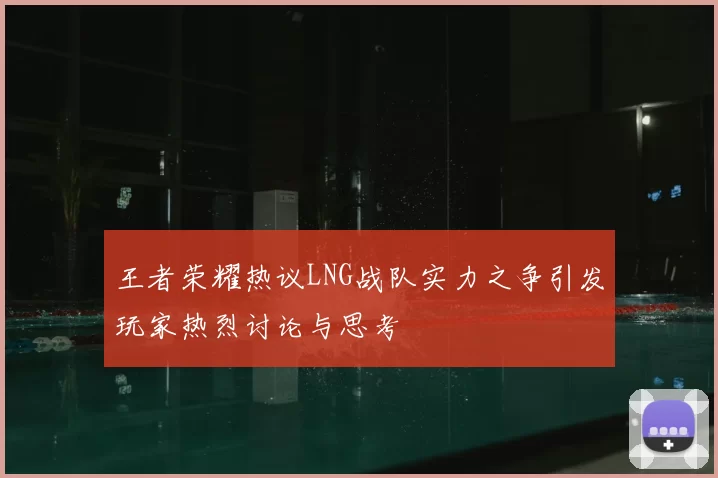 王者荣耀热议LNG战队实力之争引发玩家热烈讨论与思考