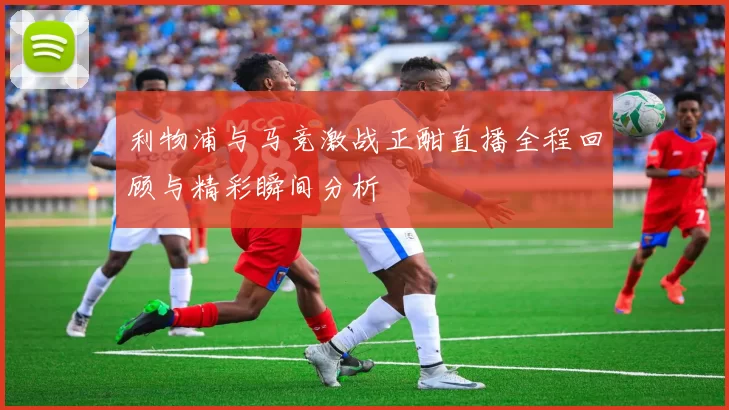 利物浦与马竞激战正酣直播全程回顾与精彩瞬间分析