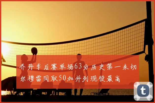 乔丹季后赛单场63分历史第一米切尔穆雷同取50加并列现役最高