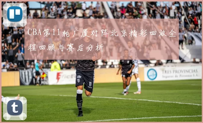 CBA第11轮广厦对阵北京精彩回放全程回顾与赛后分析