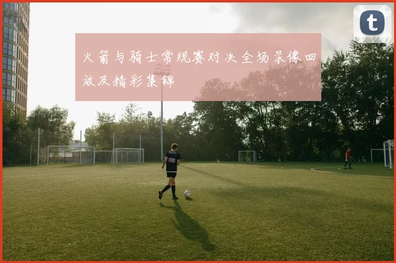 火箭与骑士常规赛对决全场录像回放及精彩集锦