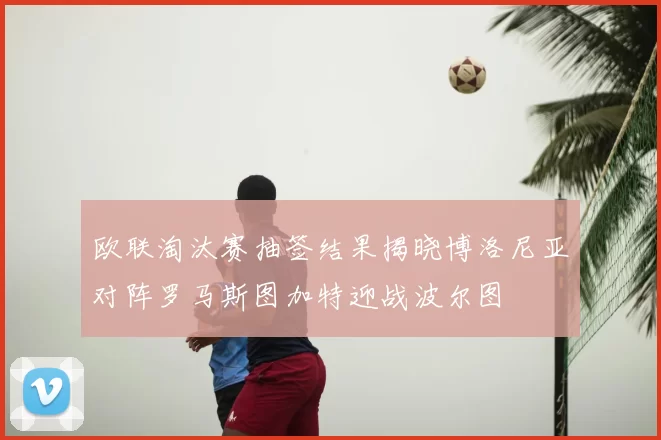 欧联淘汰赛抽签结果揭晓博洛尼亚对阵罗马斯图加特迎战波尔图