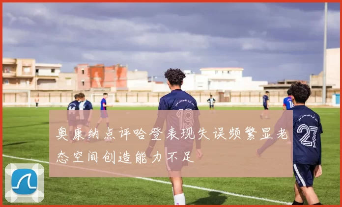 奥康纳点评哈登表现失误频繁显老态空间创造能力不足