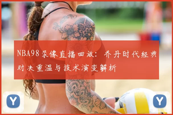 NBA98录像直播回放:乔丹时代经典对决重温与技术演变解析