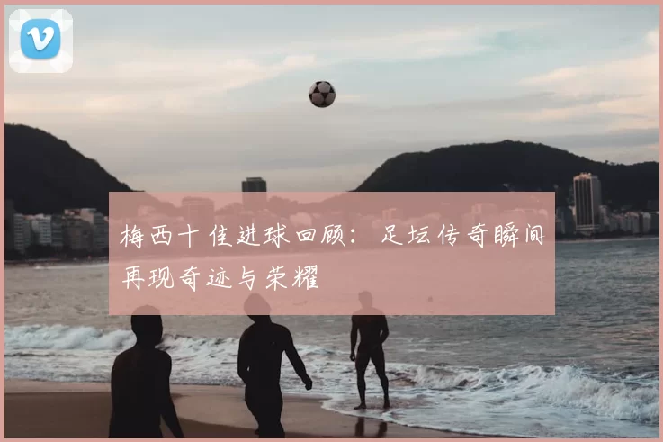 梅西十佳进球回顾：足坛传奇瞬间再现奇迹与荣耀