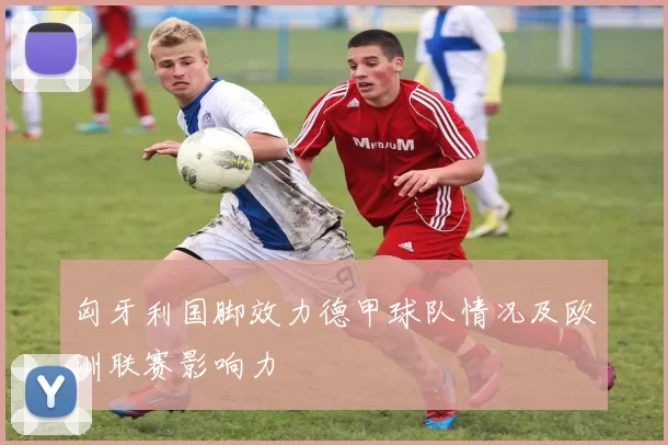 匈牙利国脚效力德甲球队情况及欧洲联赛影响力