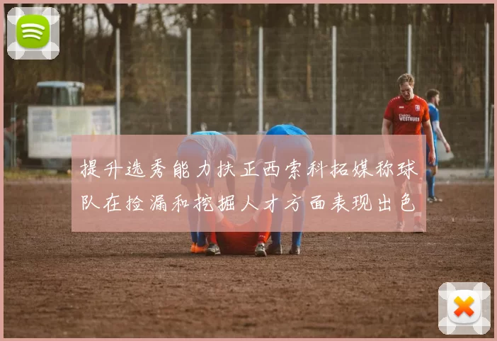 提升选秀能力扶正西索科拓媒称球队在捡漏和挖掘人才方面表现出色