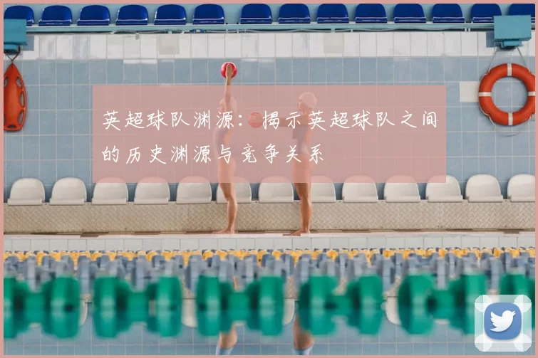 英超球队渊源：揭示英超球队之间的历史渊源与竞争关系