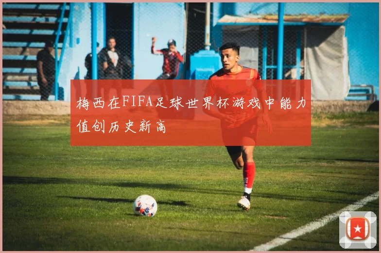 梅西在FIFA足球世界杯游戏中能力值创历史新高