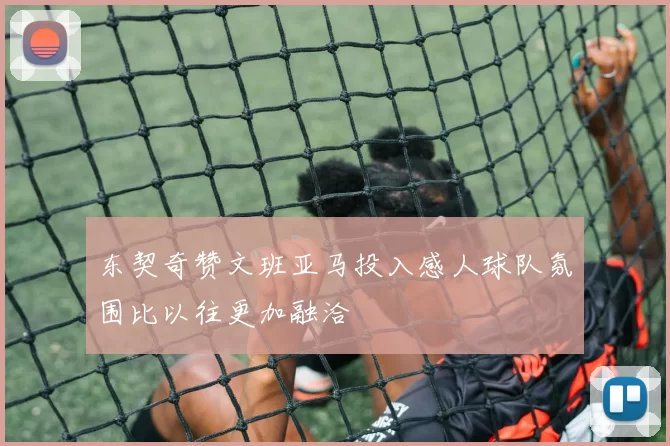 东契奇赞文班亚马投入感人球队氛围比以往更加融洽