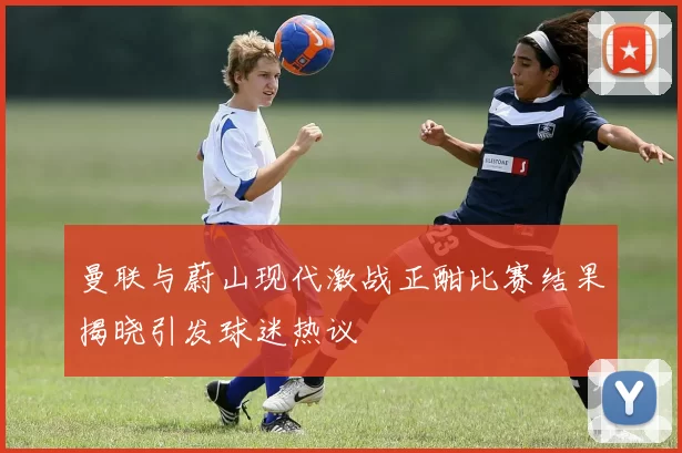 曼联与蔚山现代激战正酣比赛结果揭晓引发球迷热议