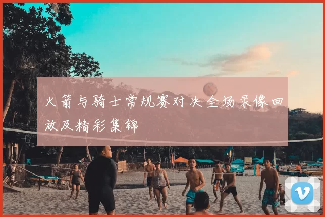 火箭与骑士常规赛对决全场录像回放及精彩集锦